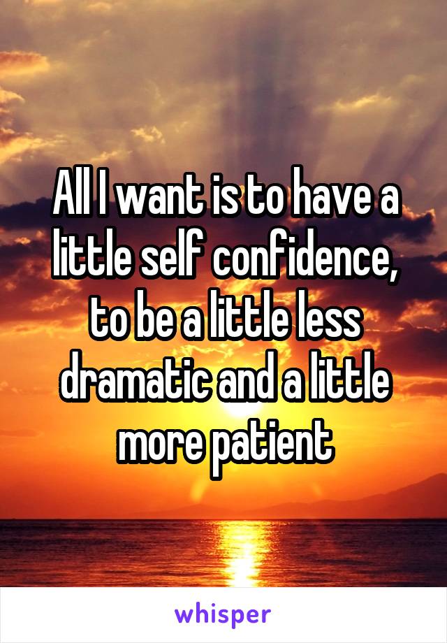 All I want is to have a little self confidence, to be a little less dramatic and a little more patient