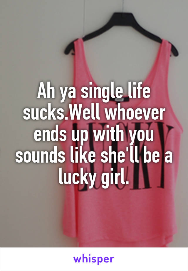 Ah ya single life sucks.Well whoever ends up with you sounds like she'll be a lucky girl.