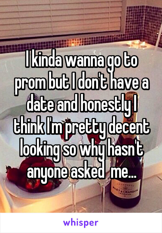 I kinda wanna go to prom but I don't have a date and honestly I think I'm pretty decent looking so why hasn't anyone asked  me...