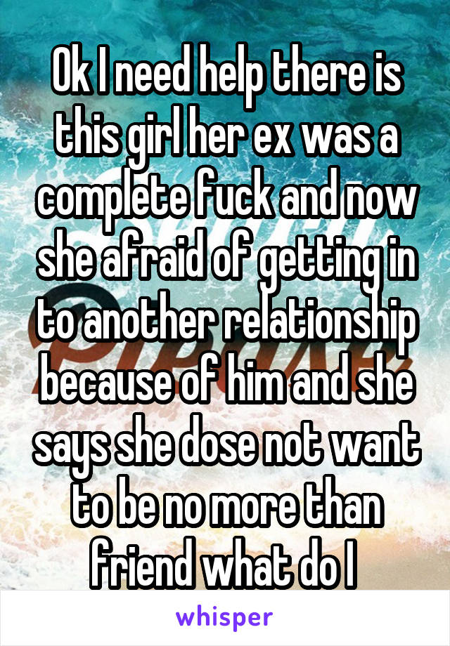 Ok I need help there is this girl her ex was a complete fuck and now she afraid of getting in to another relationship because of him and she says she dose not want to be no more than friend what do I 