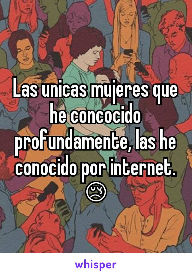 Las unicas mujeres que he concocido profundamente, las he conocido por internet. 😢