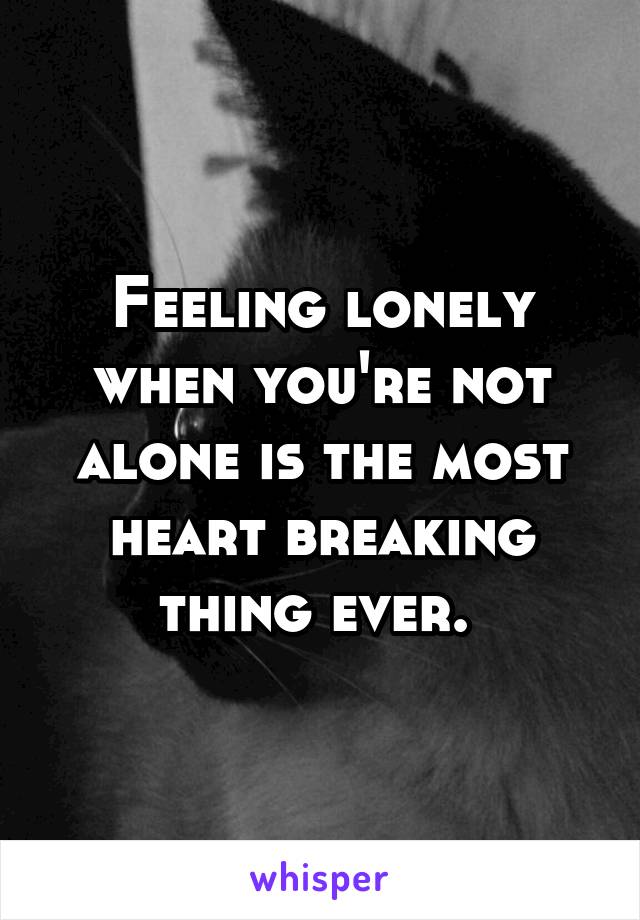 Feeling lonely when you're not alone is the most heart breaking thing ever. 