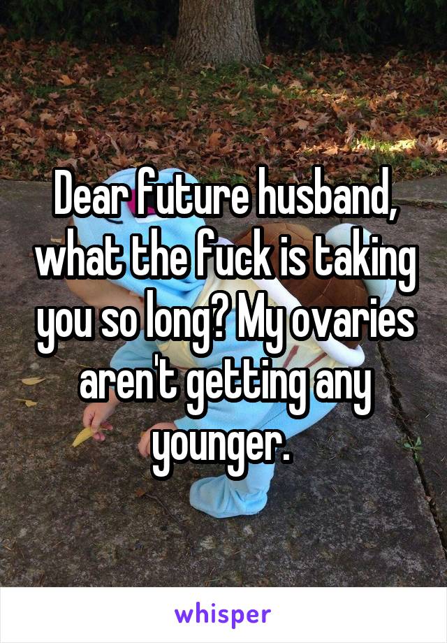 Dear future husband, what the fuck is taking you so long? My ovaries aren't getting any younger. 