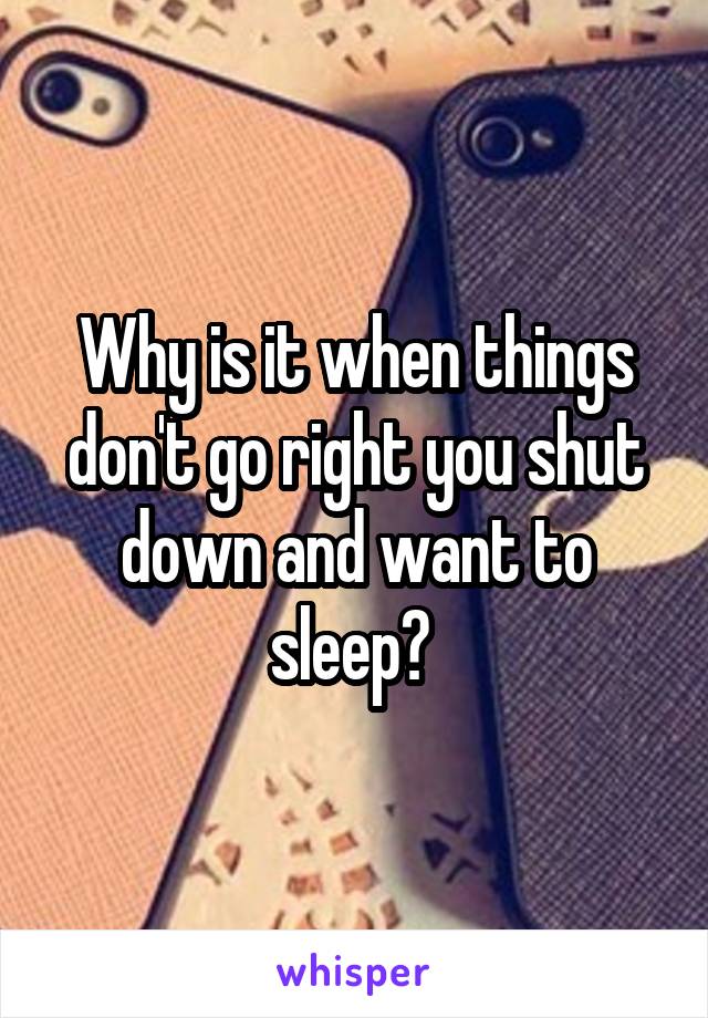 Why is it when things don't go right you shut down and want to sleep? 