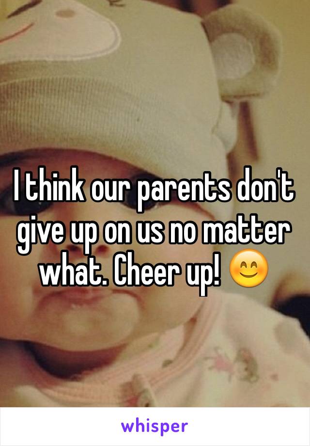 I think our parents don't give up on us no matter what. Cheer up! 😊