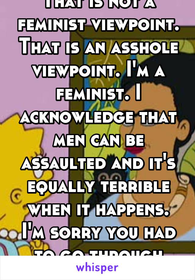 That is not a feminist viewpoint. That is an asshole viewpoint. I'm a feminist. I acknowledge that men can be assaulted and it's equally terrible when it happens. I'm sorry you had to go through that.