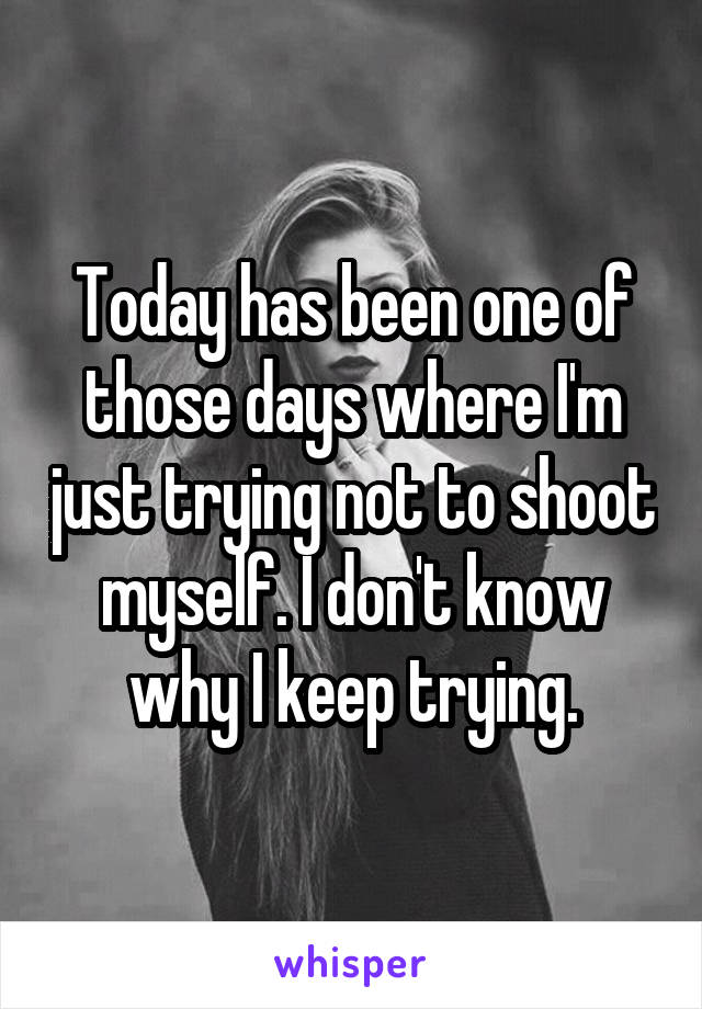 Today has been one of those days where I'm just trying not to shoot myself. I don't know why I keep trying.