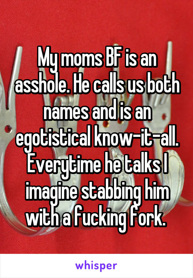 My moms BF is an asshole. He calls us both names and is an egotistical know-it-all. Everytime he talks I imagine stabbing him with a fucking fork. 