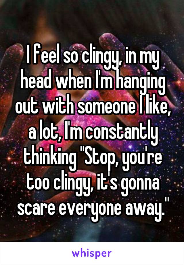 I feel so clingy, in my head when I'm hanging out with someone I like, a lot, I'm constantly thinking "Stop, you're too clingy, it's gonna scare everyone away."