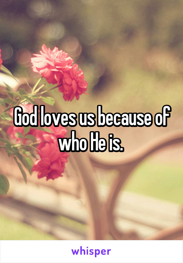 God loves us because of who He is. 