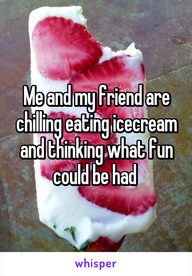 Me and my friend are chilling eating icecream and thinking what fun could be had 