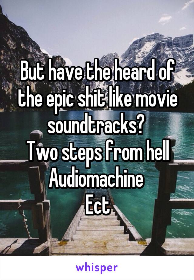 But have the heard of the epic shit like movie soundtracks? 
Two steps from hell
Audiomachine 
Ect