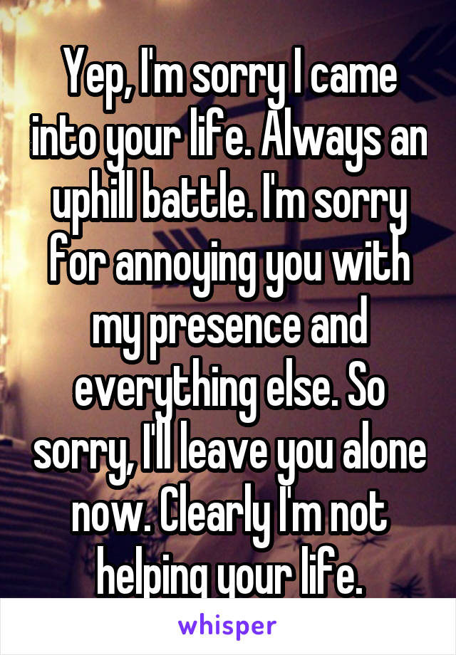 Yep, I'm sorry I came into your life. Always an uphill battle. I'm sorry for annoying you with my presence and everything else. So sorry, I'll leave you alone now. Clearly I'm not helping your life.