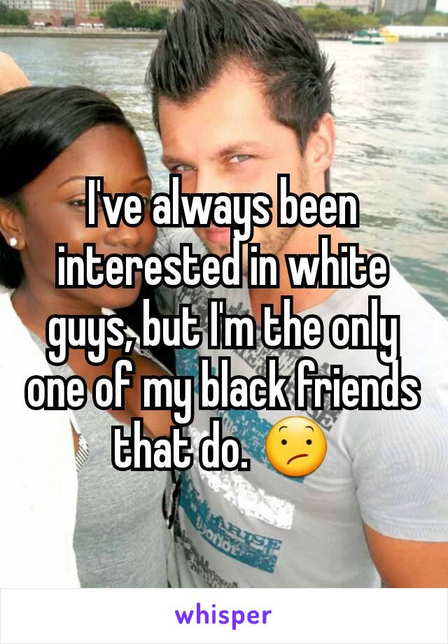 I've always been interested in white guys, but I'm the only one of my black friends that do. 😕