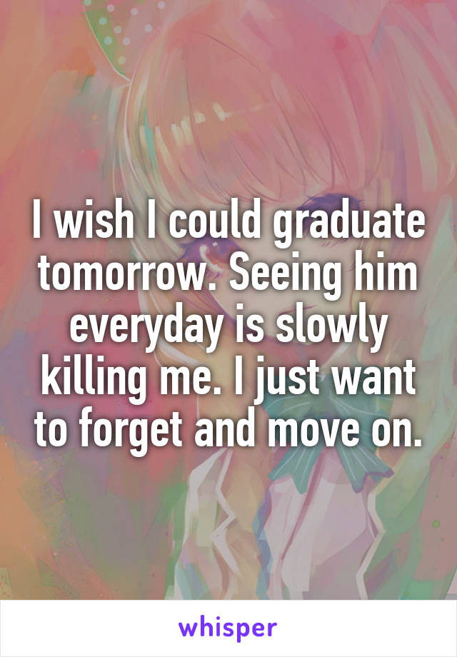 I wish I could graduate tomorrow. Seeing him everyday is slowly killing me. I just want to forget and move on.