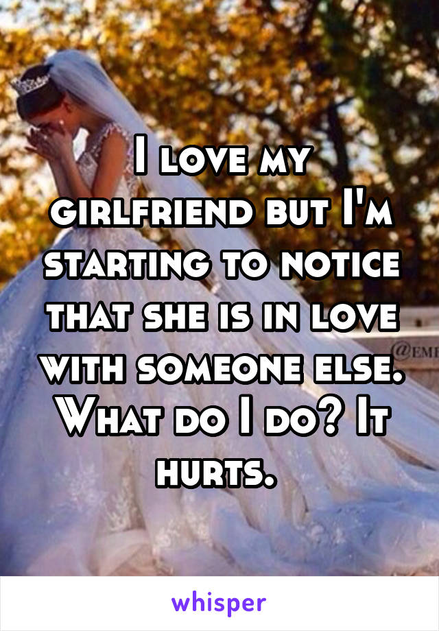 I love my girlfriend but I'm starting to notice that she is in love with someone else. What do I do? It hurts. 