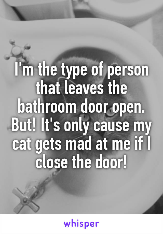 I'm the type of person that leaves the bathroom door open. But! It's only cause my cat gets mad at me if I close the door!