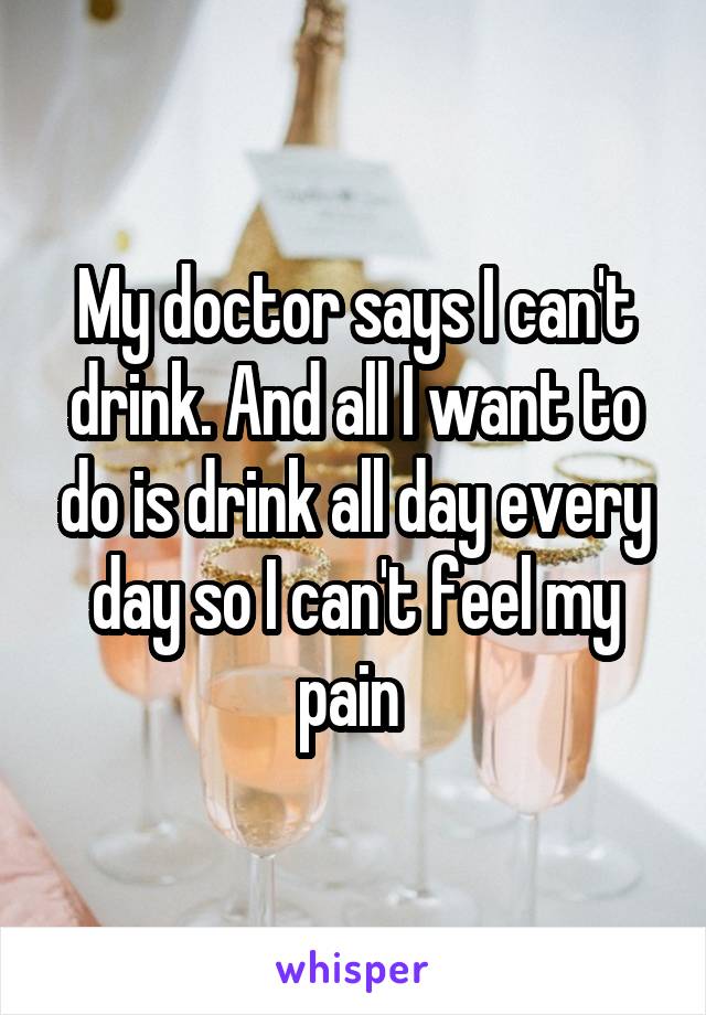 My doctor says I can't drink. And all I want to do is drink all day every day so I can't feel my pain 