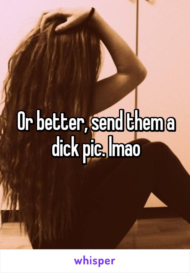 Or better, send them a dick pic. lmao