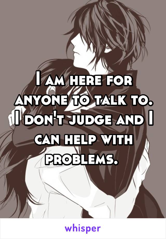 I am here for anyone to talk to. I don't judge and I can help with problems. 