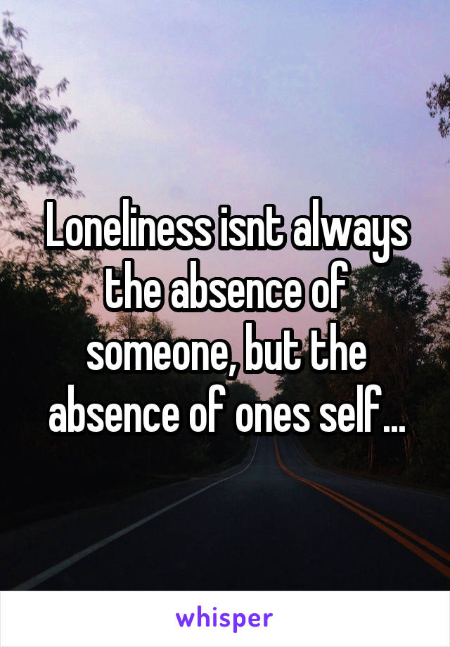 Loneliness isnt always the absence of someone, but the absence of ones self...