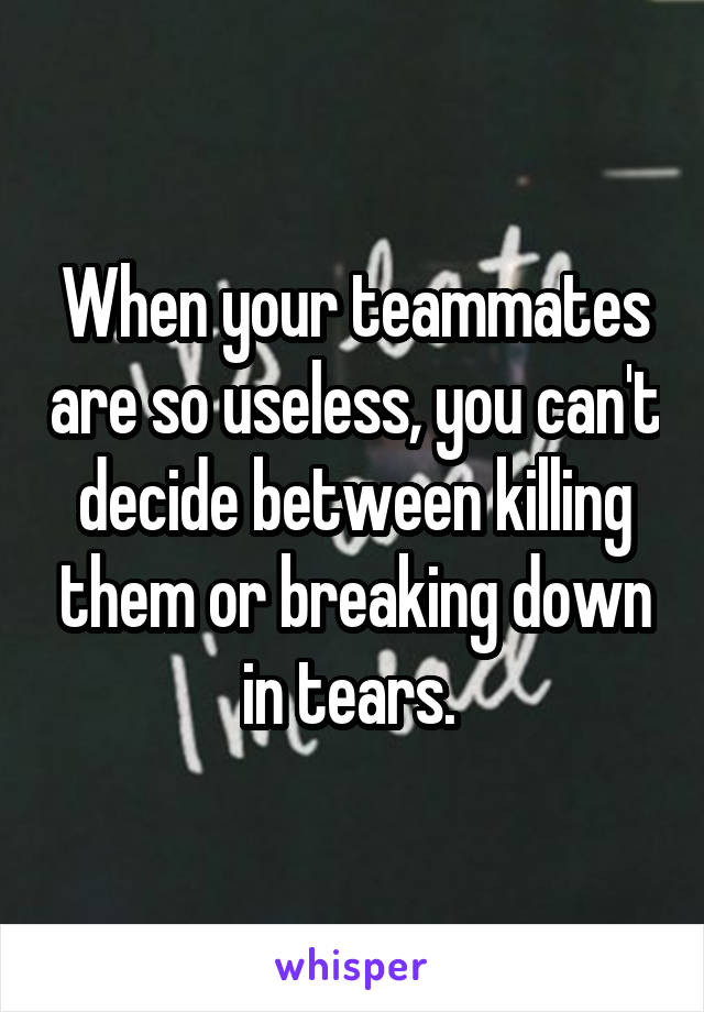 When your teammates are so useless, you can't decide between killing them or breaking down in tears. 