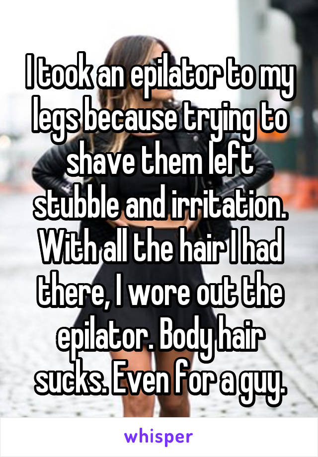 I took an epilator to my legs because trying to shave them left stubble and irritation. With all the hair I had there, I wore out the epilator. Body hair sucks. Even for a guy.