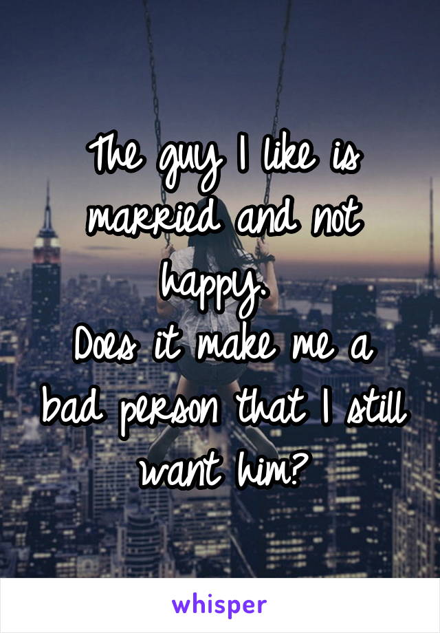 The guy I like is married and not happy. 
Does it make me a bad person that I still want him?