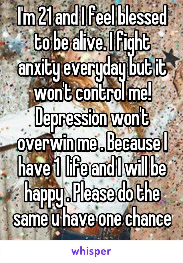 I'm 21 and I feel blessed to be alive. I fight anxity everyday but it won't control me! Depression won't overwin me . Because I have 1  life and I will be happy . Please do the same u have one chance 