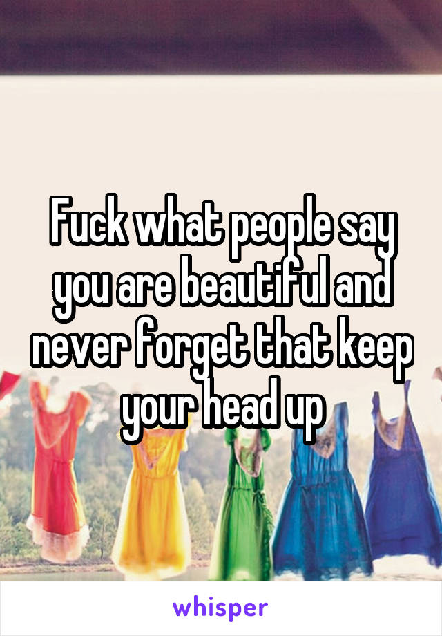 Fuck what people say you are beautiful and never forget that keep your head up