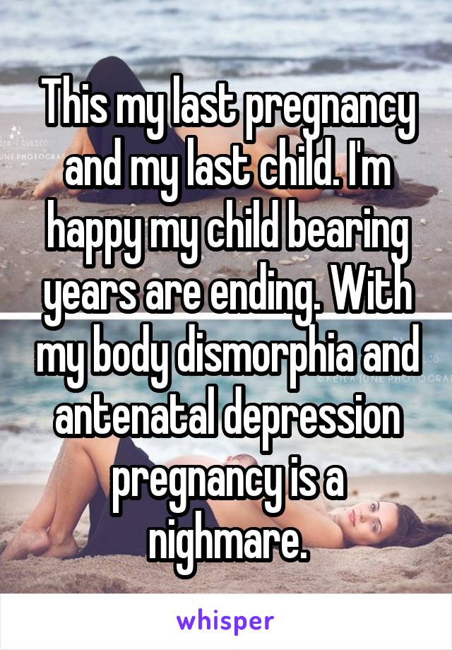 This my last pregnancy and my last child. I'm happy my child bearing years are ending. With my body dismorphia and antenatal depression pregnancy is a nighmare.