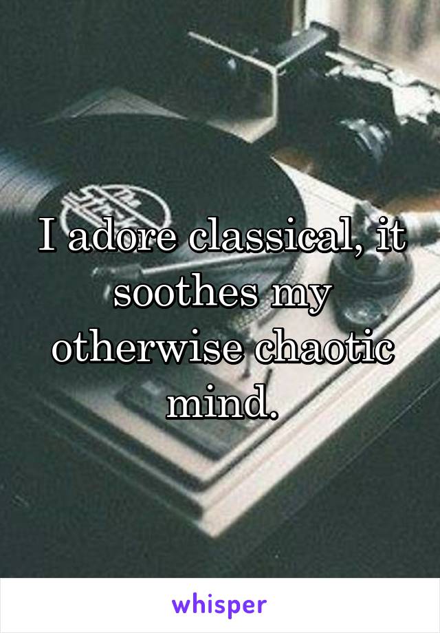 I adore classical, it soothes my otherwise chaotic mind.