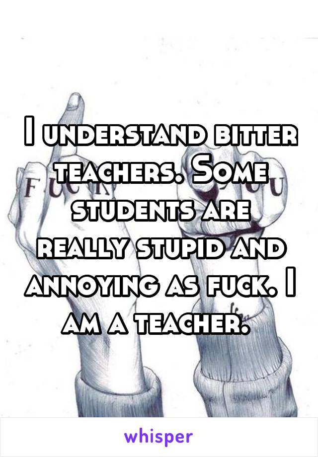 I understand bitter teachers. Some students are really stupid and annoying as fuck. I am a teacher. 