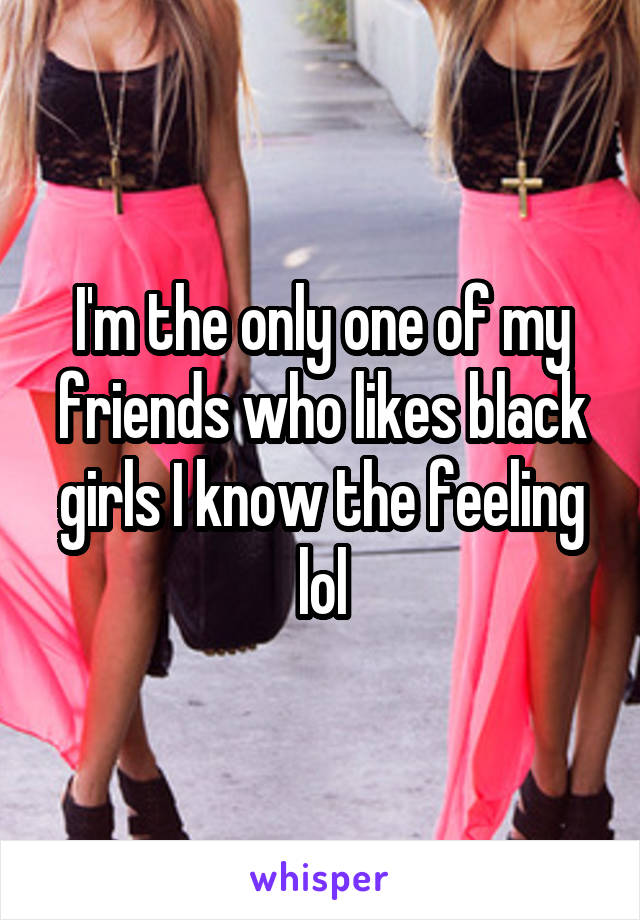 I'm the only one of my friends who likes black girls I know the feeling lol