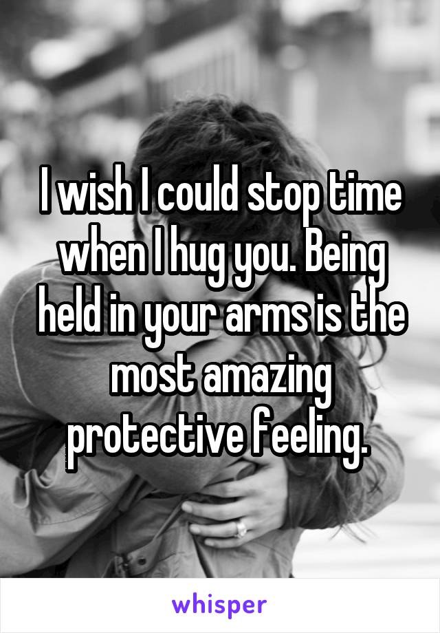 I wish I could stop time when I hug you. Being held in your arms is the most amazing protective feeling. 