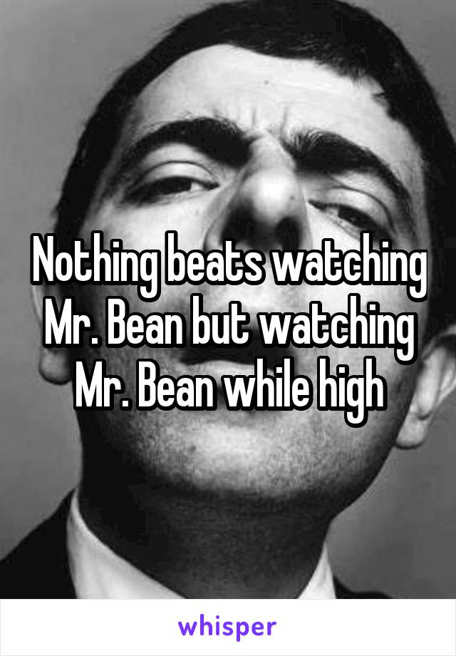 Nothing beats watching Mr. Bean but watching Mr. Bean while high