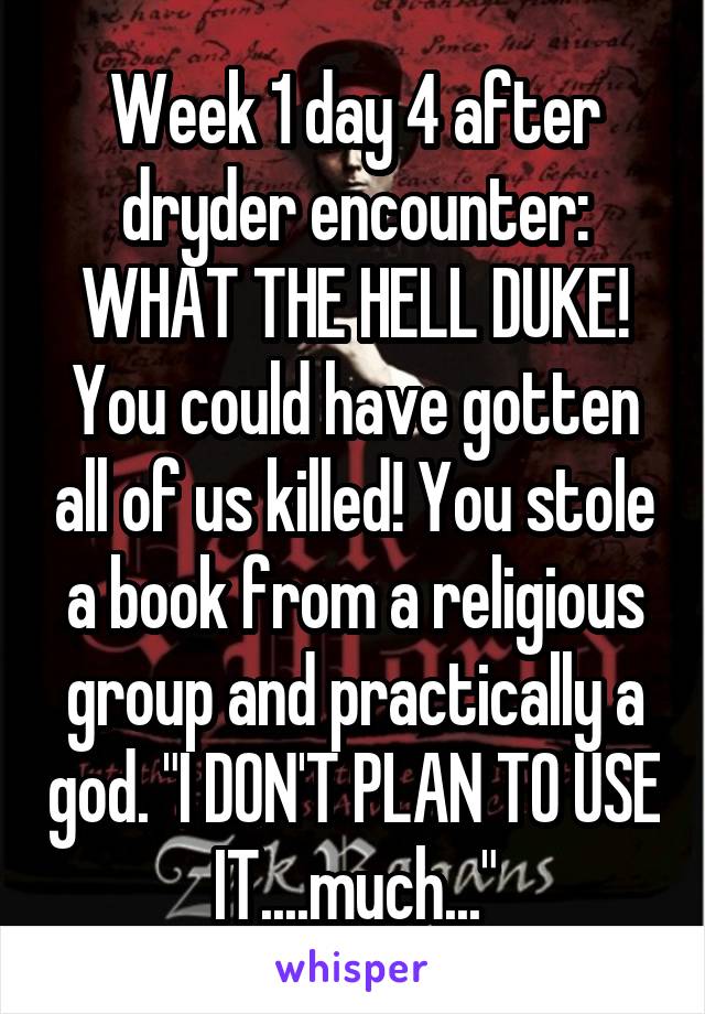 Week 1 day 4 after dryder encounter: WHAT THE HELL DUKE! You could have gotten all of us killed! You stole a book from a religious group and practically a god. "I DON'T PLAN TO USE IT....much..."