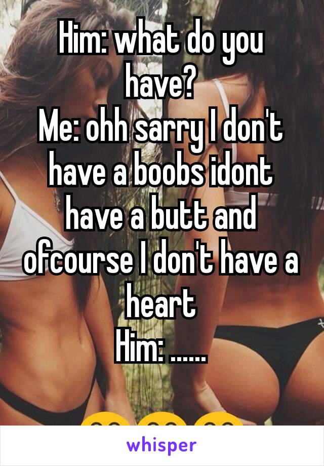 Him: what do you have?
Me: ohh sarry I don't have a boobs idont have a butt and ofcourse I don't have a heart
Him: ......

😂😂😂