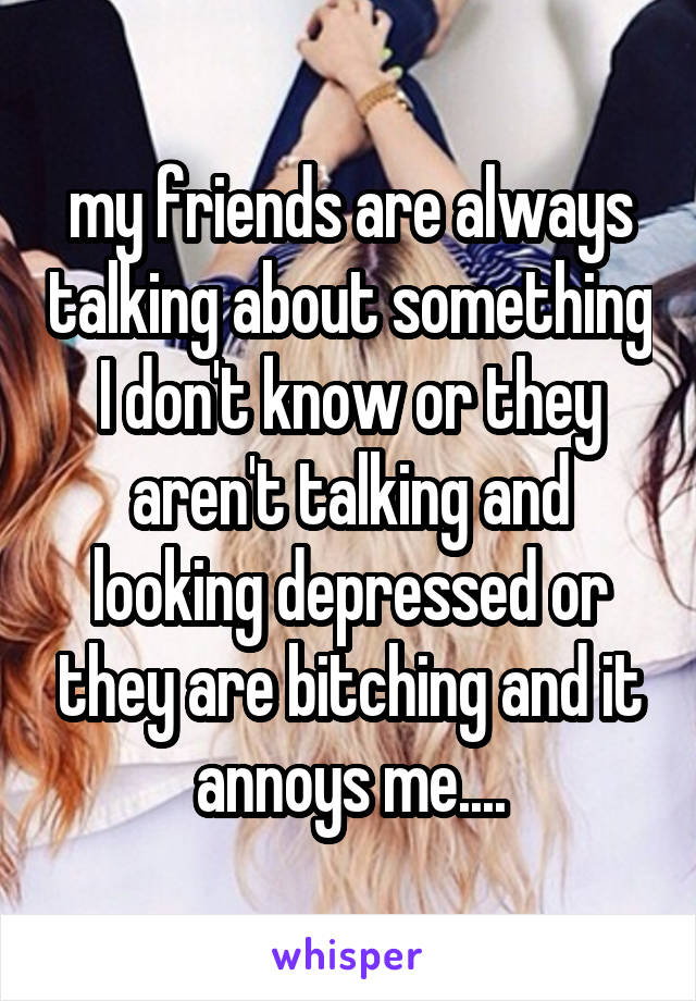 my friends are always talking about something I don't know or they aren't talking and looking depressed or they are bitching and it annoys me....