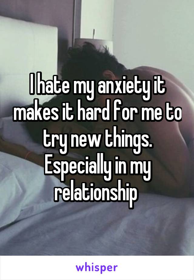 I hate my anxiety it makes it hard for me to try new things. Especially in my relationship 