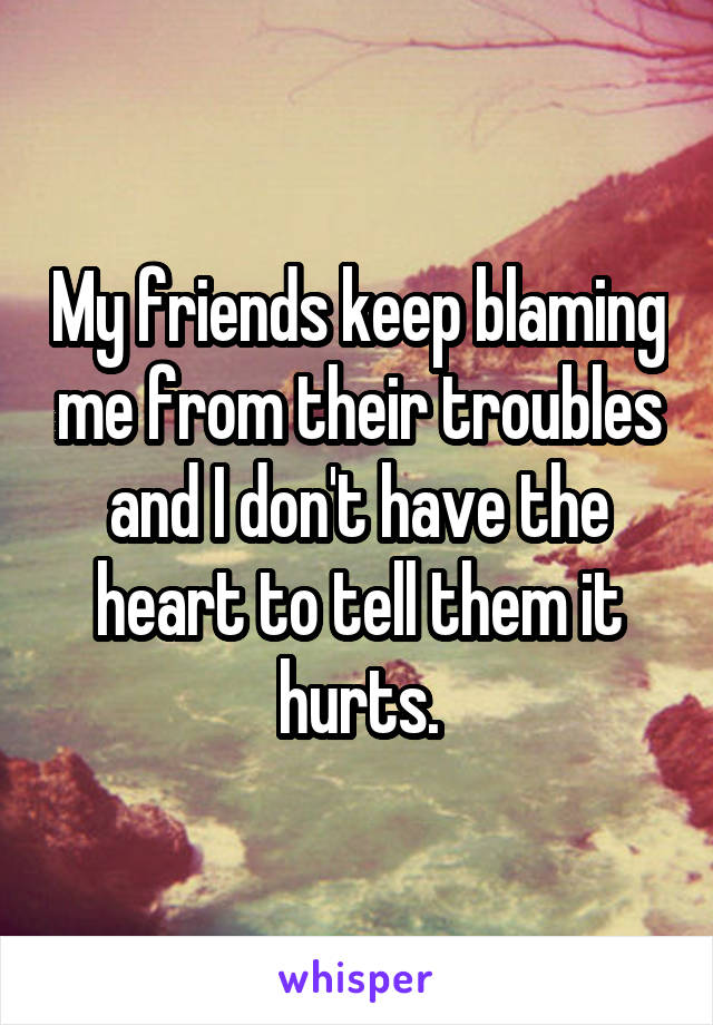 My friends keep blaming me from their troubles and I don't have the heart to tell them it hurts.