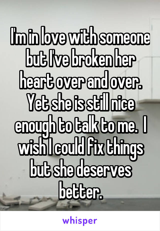 I'm in love with someone but I've broken her heart over and over. Yet she is still nice enough to talk to me.  I wish I could fix things but she deserves better.