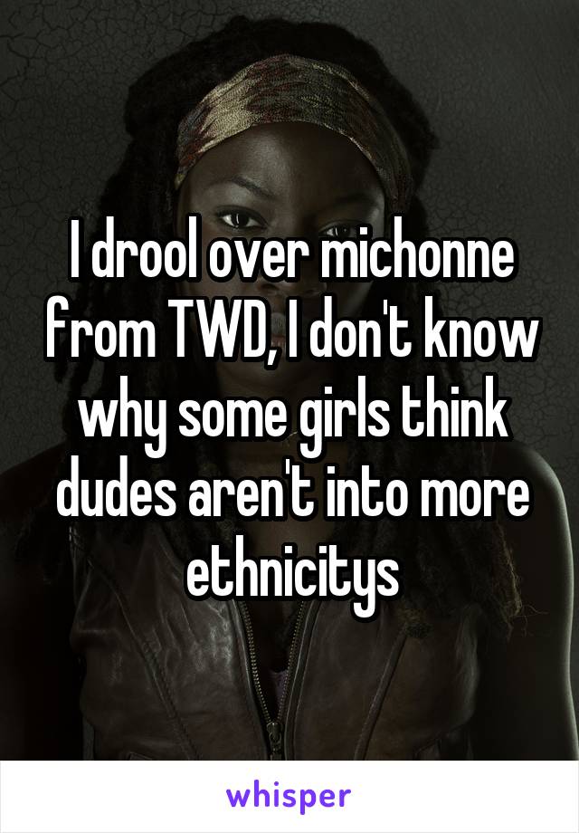 I drool over michonne from TWD, I don't know why some girls think dudes aren't into more ethnicitys