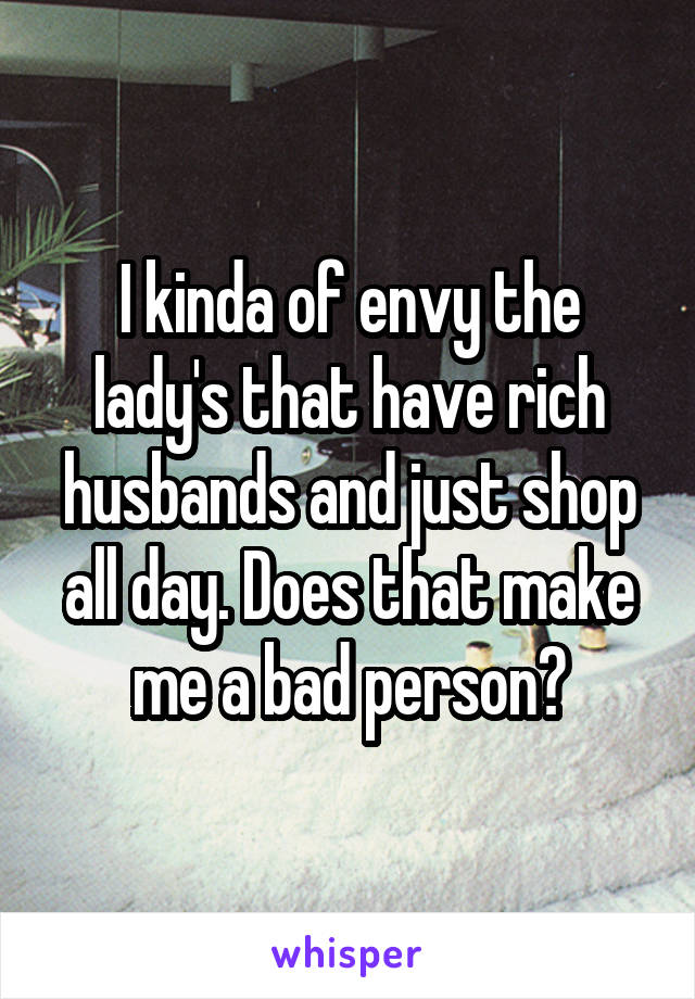 I kinda of envy the lady's that have rich husbands and just shop all day. Does that make me a bad person?