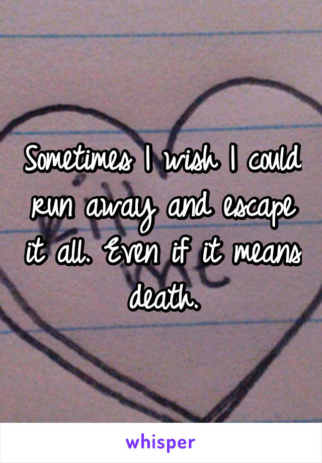 Sometimes I wish I could run away and escape it all. Even if it means death.