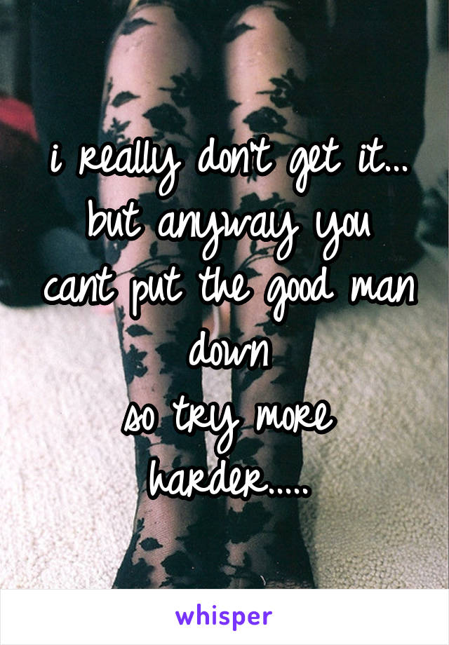 i really don't get it...
but anyway you cant put the good man down
so try more harder.....