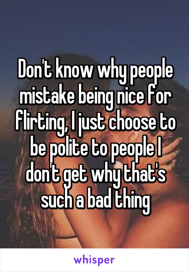 Don't know why people mistake being nice for flirting, I just choose to be polite to people I don't get why that's such a bad thing