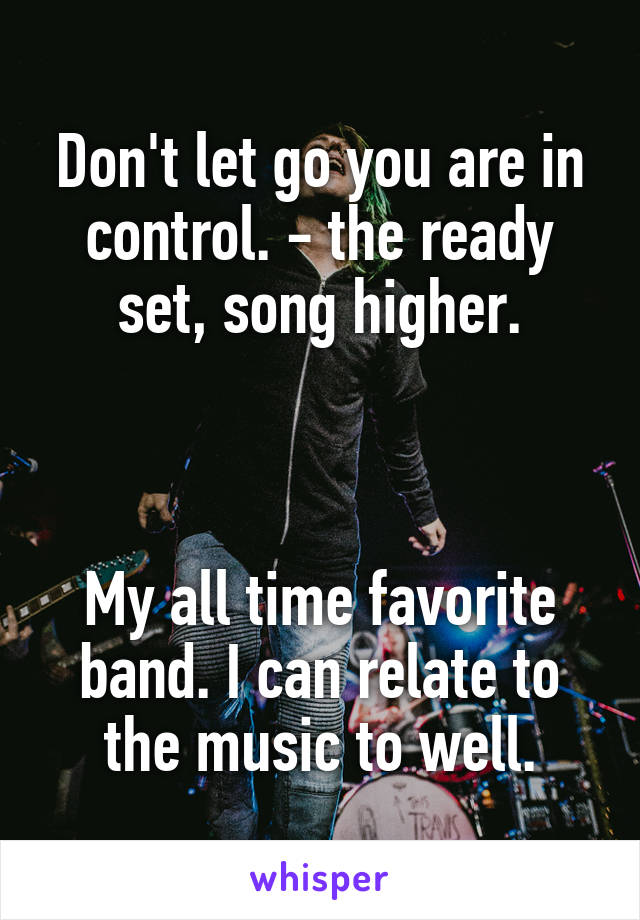 Don't let go you are in control. - the ready set, song higher.



My all time favorite band. I can relate to the music to well.