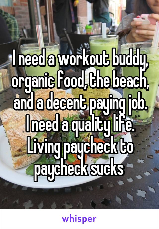 I need a workout buddy, organic food, the beach, and a decent paying job. I need a quality life. Living paycheck to paycheck sucks 