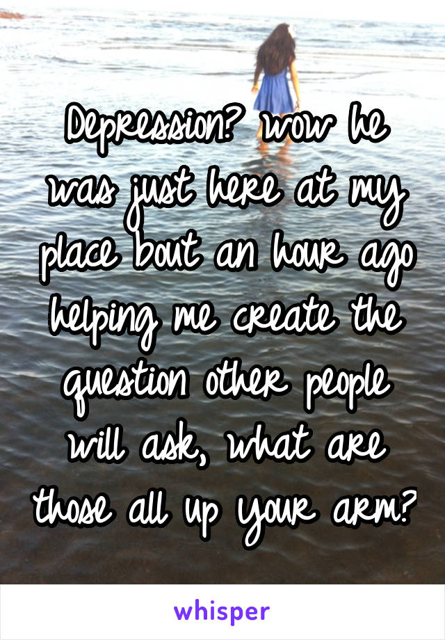 Depression? wow he was just here at my place bout an hour ago helping me create the question other people will ask, what are those all up your arm?